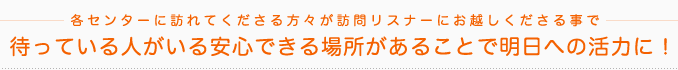 各センターに訪れてくださる方々が訪問リスナーにお越しくださる事で待っている人がいる安心できる場所があることで明日への活力に！