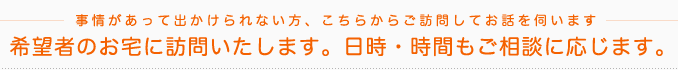 事情があって出かけられない方、こちらからご訪問してお話を伺います。希望者のお宅に訪問いたします。日時・時間もご相談に応じます。