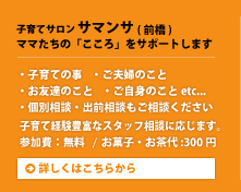 子育てサロンサマンサ（前橋）ママたちの「こころ」をサポートします。・子育ての事 ・ご夫婦のこと・お友達のこと・ご自身のことetc...・個別相談・出前相談もご相談ください。子育て経験豊富なスタッフ相談に応じます。参加費：無料/お菓子・お茶代:300円。詳しくはこちらから。