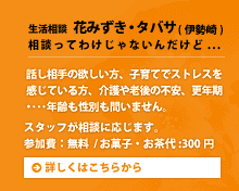 生活相談 花みずき・タバサ（伊勢崎）相談ってわけじゃないんだけど...。話し相手の欲しい方、子育てでストレスを感じている方、介護や老後の不安、更年期･･･年齢も性別も問いません。スタッフが相談に応じます。参加費：無料/お菓子・お茶代:300円。詳しくはこちらから。