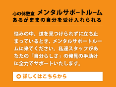 心の休憩室 メンタルサポートルーム あるがままの自分を受け入れられる。悩みの中、道を見つけられずに立ち止まっているとき、メンタルサポートルームに来てください。私達スタッフがあなたの「自分らしさ」の発見の手助けに全力でサポートいたします。詳しくはこちらから。