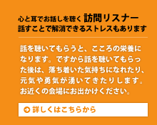 心と耳でお話しを聴く 訪問リスナー 話すことで解消できるストレスもあります。話を聴いてもらうと、こころの栄養になります。ですから話を聴いてもらった後は、落ち着いた気持ちになれたり、元気や勇気が湧いてきたりします。お近くの会場にお出かけください。詳しくはこちらから。